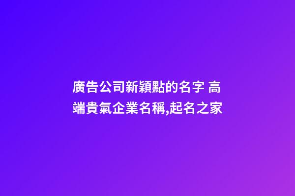 廣告公司新穎點的名字 高端貴氣企業名稱,起名之家-第1張-公司起名-玄機派